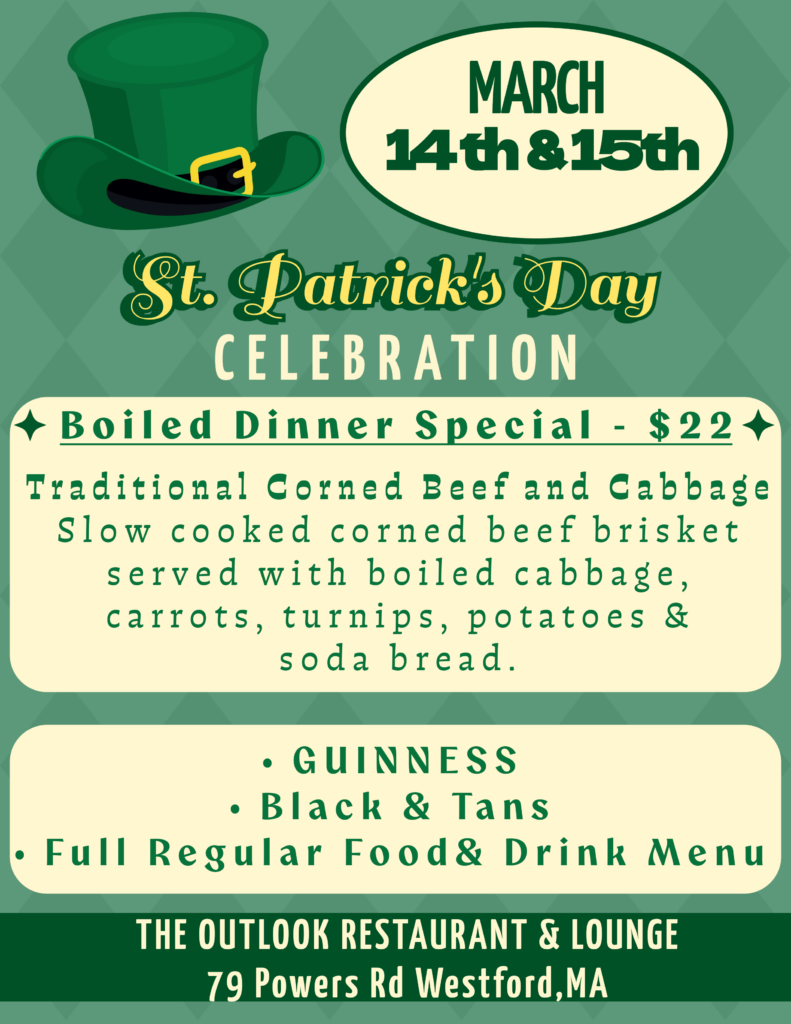 St. Patrick's Day Celebration March 14 and 15. Boiled dinner special, $22, traditional corned beef and cabbage, slow cooked corned beef brisket served with boiled cabbage, carrots, turnips, potatoes and soda bread. Guinness, black and tans, plus our full regular food and drink menus. The outlook restaurant and lounge at 79 Powers rd in westford, ma